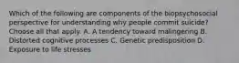 Which of the following are components of the biopsychosocial perspective for understanding why people commit suicide? Choose all that apply. A. A tendency toward malingering B. Distorted cognitive processes C. Genetic predisposition D. Exposure to life stresses