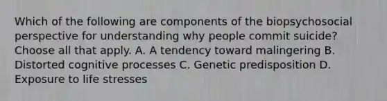 Which of the following are components of the biopsychosocial perspective for understanding why people commit suicide? Choose all that apply. A. A tendency toward malingering B. Distorted cognitive processes C. Genetic predisposition D. Exposure to life stresses