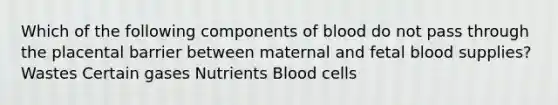 Which of the following components of blood do not pass through the placental barrier between maternal and fetal blood supplies? Wastes Certain gases Nutrients Blood cells