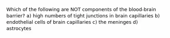 Which of the following are NOT components of the blood-brain barrier? a) high numbers of tight junctions in brain capillaries b) endothelial cells of brain capillaries c) the meninges d) astrocytes