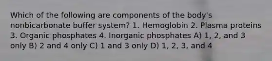 Which of the following are components of the body's nonbicarbonate buffer system? 1. Hemoglobin 2. Plasma proteins 3. Organic phosphates 4. Inorganic phosphates A) 1, 2, and 3 only B) 2 and 4 only C) 1 and 3 only D) 1, 2, 3, and 4