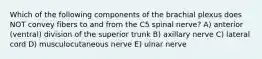 Which of the following components of the brachial plexus does NOT convey fibers to and from the C5 spinal nerve? A) anterior (ventral) division of the superior trunk B) axillary nerve C) lateral cord D) musculocutaneous nerve E) ulnar nerve