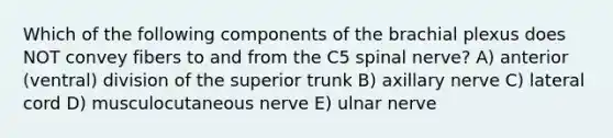 Which of the following components of the brachial plexus does NOT convey fibers to and from the C5 spinal nerve? A) anterior (ventral) division of the superior trunk B) axillary nerve C) lateral cord D) musculocutaneous nerve E) ulnar nerve