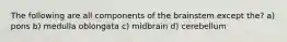 The following are all components of the brainstem except the? a) pons b) medulla oblongata c) midbrain d) cerebellum