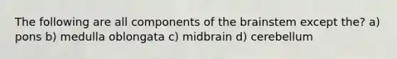 The following are all components of the brainstem except the? a) pons b) medulla oblongata c) midbrain d) cerebellum