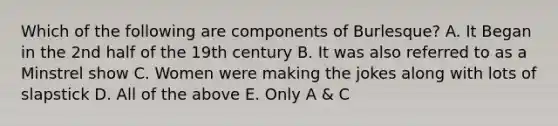 Which of the following are components of Burlesque? A. It Began in the 2nd half of the 19th century B. It was also referred to as a Minstrel show C. Women were making the jokes along with lots of slapstick D. All of the above E. Only A & C