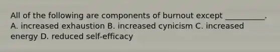 All of the following are components of burnout except __________. A. increased exhaustion B. increased cynicism C. increased energy D. reduced self-efficacy