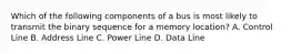 Which of the following components of a bus is most likely to transmit the binary sequence for a memory location? A. Control Line B. Address Line C. Power Line D. Data Line