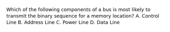 Which of the following components of a bus is most likely to transmit the binary sequence for a memory location? A. Control Line B. Address Line C. Power Line D. Data Line