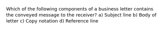 Which of the following components of a business letter contains the conveyed message to the receiver? a) Subject line b) Body of letter c) Copy notation d) Reference line