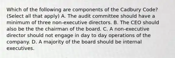 Which of the following are components of the Cadbury Code? (Select all that apply) A. The audit committee should have a minimum of three non-executive directors. B. The CEO should also be the the chairman of the board. C. A non-executive director should not engage in day to day operations of the company. D. A majority of the board should be internal executives.