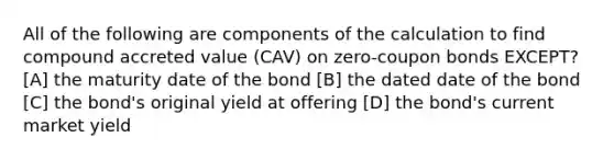 All of the following are components of the calculation to find compound accreted value (CAV) on zero-coupon bonds EXCEPT? [A] the maturity date of the bond [B] the dated date of the bond [C] the bond's original yield at offering [D] the bond's current market yield