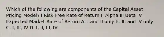 Which of the following are components of the Capital Asset Pricing Model? I Risk-Free Rate of Return II Alpha III Beta IV Expected Market Rate of Return A. I and II only B. III and IV only C. I, III, IV D. I, II, III, IV