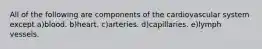 All of the following are components of the cardiovascular system except a)blood. b)heart. c)arteries. d)capillaries. e)lymph vessels.