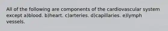 All of the following are components of the cardiovascular system except a)blood. b)heart. c)arteries. d)capillaries. e)lymph vessels.