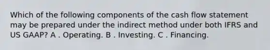 Which of the following components of the cash flow statement may be prepared under the indirect method under both IFRS and US GAAP? A . Operating. B . Investing. C . Financing.