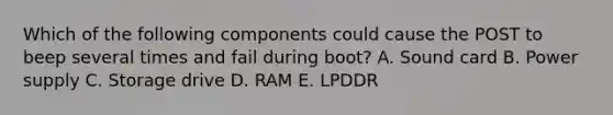 Which of the following components could cause the POST to beep several times and fail during boot? A. Sound card B. Power supply C. Storage drive D. RAM E. LPDDR