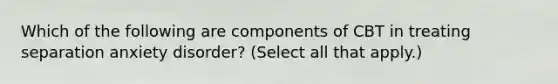 Which of the following are components of CBT in treating separation anxiety disorder? (Select all that apply.)