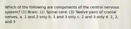 Which of the following are components of the central nervous system? (1) Brain. (2) Spinal cord. (3) Twelve pairs of cranial nerves. a. 1 and 2 only b. 1 and 3 only c. 2 and 3 only d. 1, 2, and 3