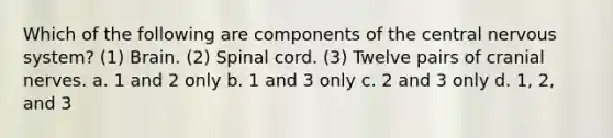 Which of the following are components of the central nervous system? (1) Brain. (2) Spinal cord. (3) Twelve pairs of cranial nerves. a. 1 and 2 only b. 1 and 3 only c. 2 and 3 only d. 1, 2, and 3