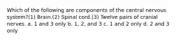 Which of the following are components of the central nervous system?(1) Brain.(2) Spinal cord.(3) Twelve pairs of cranial nerves. a. 1 and 3 only b. 1, 2, and 3 c. 1 and 2 only d. 2 and 3 only