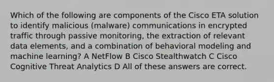 Which of the following are components of the Cisco ETA solution to identify malicious (malware) communications in encrypted traffic through passive monitoring, the extraction of relevant data elements, and a combination of behavioral modeling and machine learning? A NetFlow B Cisco Stealthwatch C Cisco Cognitive Threat Analytics D All of these answers are correct.