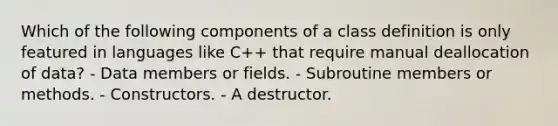 Which of the following components of a class definition is only featured in languages like C++ that require manual deallocation of data? - Data members or fields. - Subroutine members or methods. - Constructors. - A destructor.