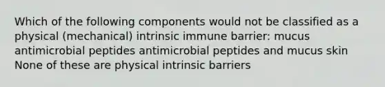 Which of the following components would not be classified as a physical (mechanical) intrinsic immune barrier: mucus antimicrobial peptides antimicrobial peptides and mucus skin None of these are physical intrinsic barriers