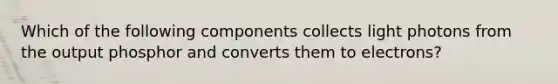 Which of the following components collects light photons from the output phosphor and converts them to electrons?