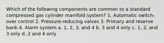 Which of the following components are common to a standard compressed gas cylinder manifold system? 1. Automatic switch-over control 2. Pressure-reducing valves 3. Primary and reserve bank 4. Alarm system a. 1, 2, 3, and 4 b. 3 and 4 only c. 1, 2, and 3 only d. 2 and 4 only