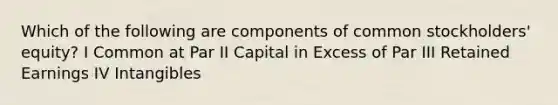 Which of the following are components of common stockholders' equity? I Common at Par II Capital in Excess of Par III Retained Earnings IV Intangibles