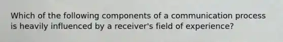 Which of the following components of a communication process is heavily influenced by a receiver's field of experience?