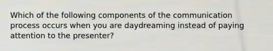 Which of the following components of <a href='https://www.questionai.com/knowledge/kTysIo37id-the-communication-process' class='anchor-knowledge'>the communication process</a> occurs when you are daydreaming instead of paying attention to the presenter?