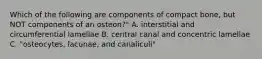 Which of the following are components of compact bone, but NOT components of an osteon?" A. interstitial and circumferential lamellae B. central canal and concentric lamellae C. "osteocytes, lacunae, and canaliculi"