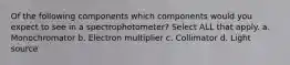 Of the following components which components would you expect to see in a spectrophotometer? Select ALL that apply. a. Monochromator b. Electron multiplier c. Collimator d. Light source