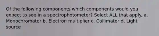 Of the following components which components would you expect to see in a spectrophotometer? Select ALL that apply. a. Monochromator b. Electron multiplier c. Collimator d. Light source