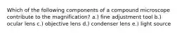 Which of the following components of a compound microscope contribute to the magnification? a.) fine adjustment tool b.) ocular lens c.) objective lens d.) condenser lens e.) light source