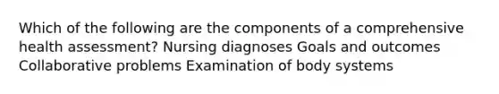 Which of the following are the components of a comprehensive health assessment? Nursing diagnoses Goals and outcomes Collaborative problems Examination of body systems