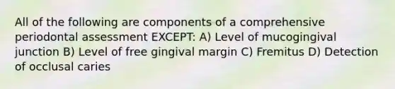 All of the following are components of a comprehensive periodontal assessment EXCEPT: A) Level of mucogingival junction B) Level of free gingival margin C) Fremitus D) Detection of occlusal caries