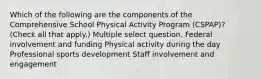 Which of the following are the components of the Comprehensive School Physical Activity Program (CSPAP)? (Check all that apply.) Multiple select question. Federal involvement and funding Physical activity during the day Professional sports development Staff involvement and engagement