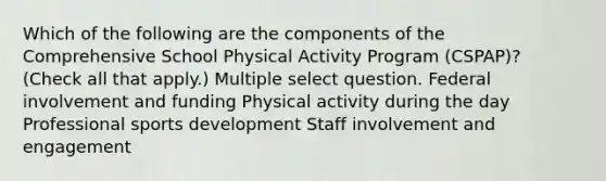 Which of the following are the components of the Comprehensive School Physical Activity Program (CSPAP)? (Check all that apply.) Multiple select question. Federal involvement and funding Physical activity during the day Professional sports development Staff involvement and engagement