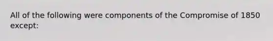 All of the following were components of the <a href='https://www.questionai.com/knowledge/kvIKPiDs5Q-compromise-of-1850' class='anchor-knowledge'>compromise of 1850</a> except: