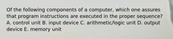 Of the following components of a computer, which one assures that program instructions are executed in the proper sequence? A. control unit B. input device C. arithmetic/logic unit D. output device E. memory unit