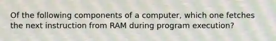 Of the following components of a computer, which one fetches the next instruction from RAM during program execution?