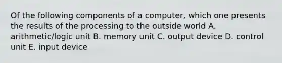 Of the following components of a computer, which one presents the results of the processing to the outside world A. arithmetic/logic unit B. memory unit C. output device D. control unit E. input device