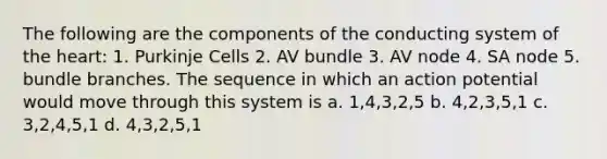 The following are the components of the conducting system of the heart: 1. Purkinje Cells 2. AV bundle 3. AV node 4. SA node 5. bundle branches. The sequence in which an action potential would move through this system is a. 1,4,3,2,5 b. 4,2,3,5,1 c. 3,2,4,5,1 d. 4,3,2,5,1