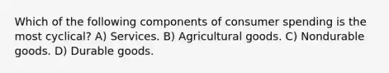 Which of the following components of consumer spending is the most cyclical? A) Services. B) Agricultural goods. C) Nondurable goods. D) Durable goods.