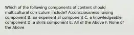 Which of the following components of content should multicultural curriculum include? A.consciousness-raising component B. an experiential component C. a knowledgeable component D. a skills component E. All of the Above F. None of the Above