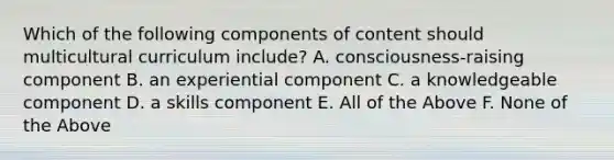 Which of the following components of content should multicultural curriculum include? A. consciousness-raising component B. an experiential component C. a knowledgeable component D. a skills component E. All of the Above F. None of the Above