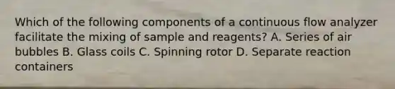 Which of the following components of a continuous flow analyzer facilitate the mixing of sample and reagents? A. Series of air bubbles B. Glass coils C. Spinning rotor D. Separate reaction containers